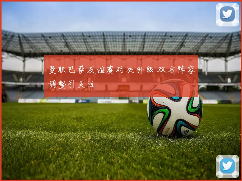 曼联巴萨友谊赛对决升级 双方阵容调整引关注