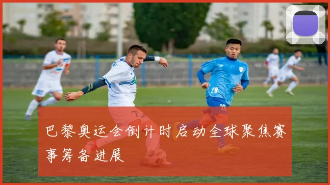 巴黎奥运会倒计时启动全球聚焦赛事筹备进展