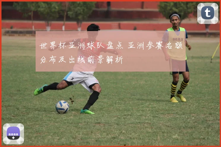 世界杯亚洲球队盘点 亚洲参赛名额分布及出线前景解析