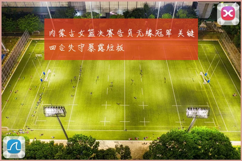 内蒙古女篮决赛告负无缘冠军 关键回合失守暴露短板