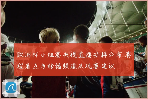 欧洲杯小组赛央视直播安排公布 赛程看点与转播频道及观赛建议