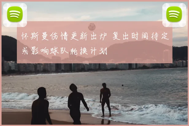 怀斯曼伤情更新出炉 复出时间待定或影响球队轮换计划