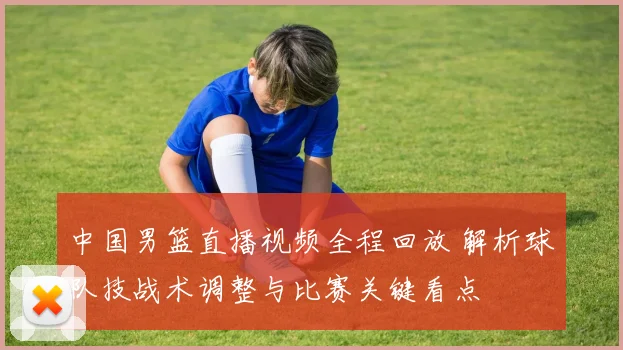 中国男篮直播视频全程回放 解析球队技战术调整与比赛关键看点