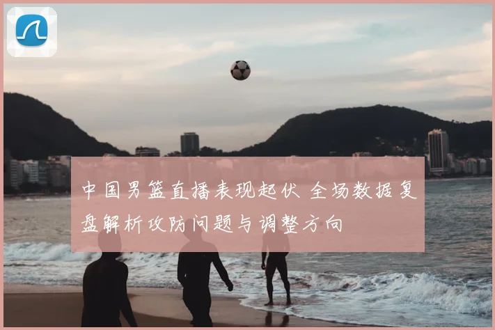 中国男篮直播表现起伏 全场数据复盘解析攻防问题与调整方向