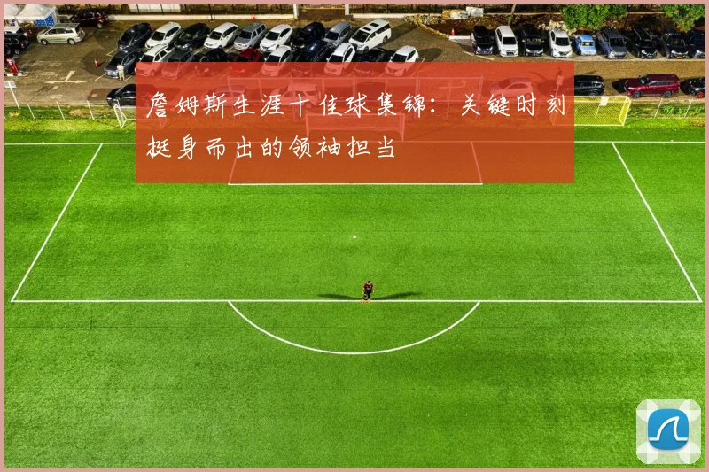 詹姆斯生涯十佳球集锦：关键时刻挺身而出的领袖担当