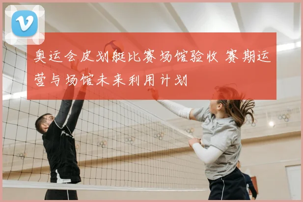 奥运会皮划艇比赛场馆验收 赛期运营与场馆未来利用计划