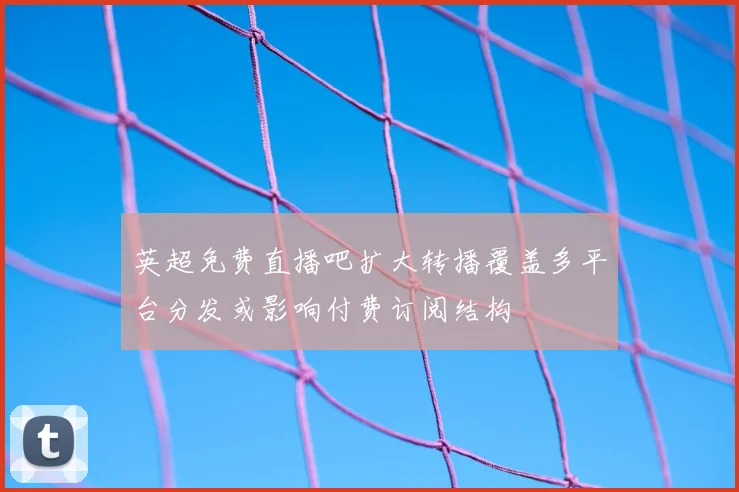 英超免费直播吧扩大转播覆盖多平台分发或影响付费订阅结构