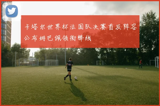 卡塔尔世界杯法国队决赛首发阵容公布姆巴佩领衔锋线