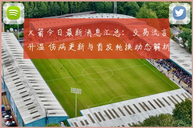 火箭今日最新消息汇总：交易流言升温 伤病更新与首发轮换动态解析