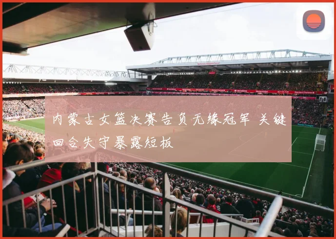 内蒙古女篮决赛告负无缘冠军 关键回合失守暴露短板