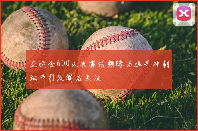 亚运会600米决赛视频曝光选手冲刺细节引发赛后关注