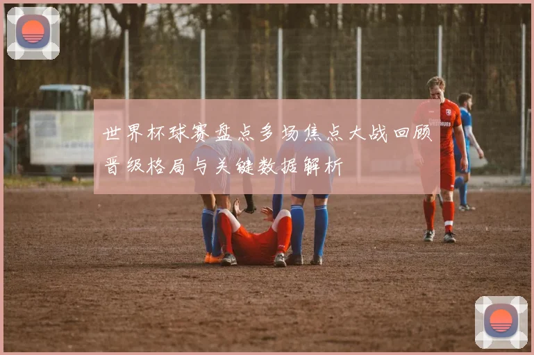 世界杯球赛盘点多场焦点大战回顾晋级格局与关键数据解析