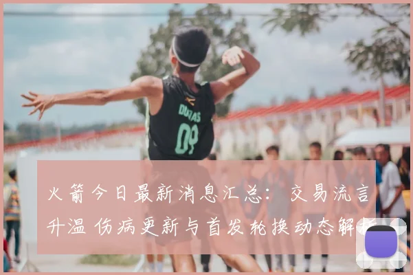 火箭今日最新消息汇总：交易流言升温 伤病更新与首发轮换动态解析