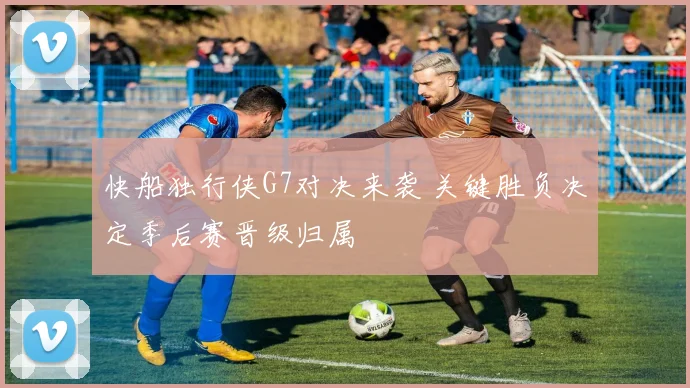 快船独行侠G7对决来袭 关键胜负决定季后赛晋级归属