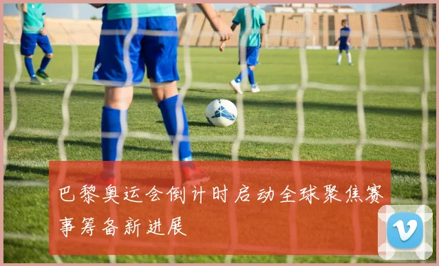 巴黎奥运会倒计时启动全球聚焦赛事筹备新进展