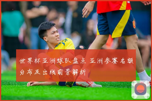 世界杯亚洲球队盘点 亚洲参赛名额分布及出线前景解析
