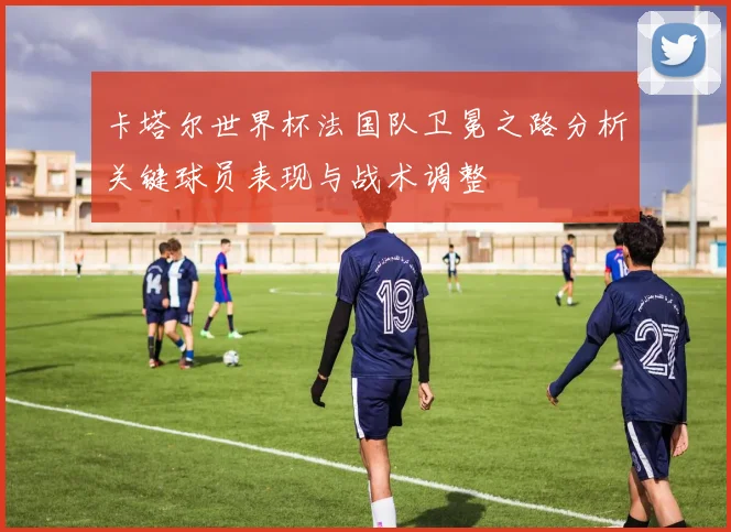 卡塔尔世界杯法国队卫冕之路分析关键球员表现与战术调整