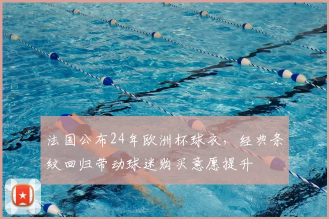 法国公布24年欧洲杯球衣，经典条纹回归带动球迷购买意愿提升