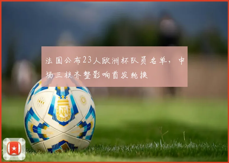 法国公布23人欧洲杯队员名单，中场三核齐整影响首发轮换