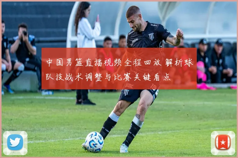 中国男篮直播视频全程回放 解析球队技战术调整与比赛关键看点