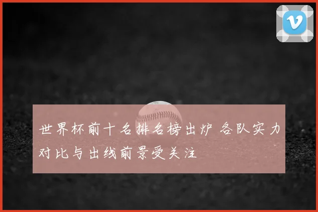 世界杯前十名排名榜出炉 各队实力对比与出线前景受关注