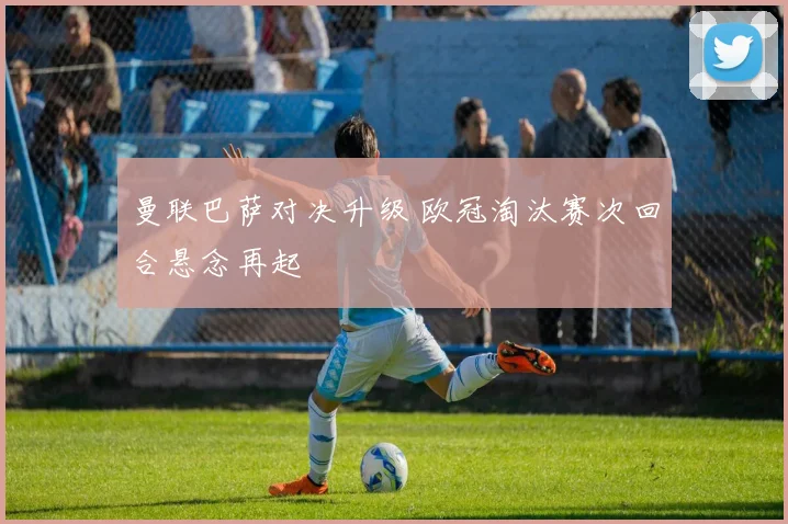 曼联巴萨对决升级 欧冠淘汰赛次回合悬念再起