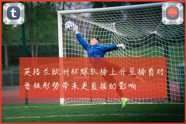 英格兰欧洲杯球队榜上升至榜首对晋级形势带来更直接的影响