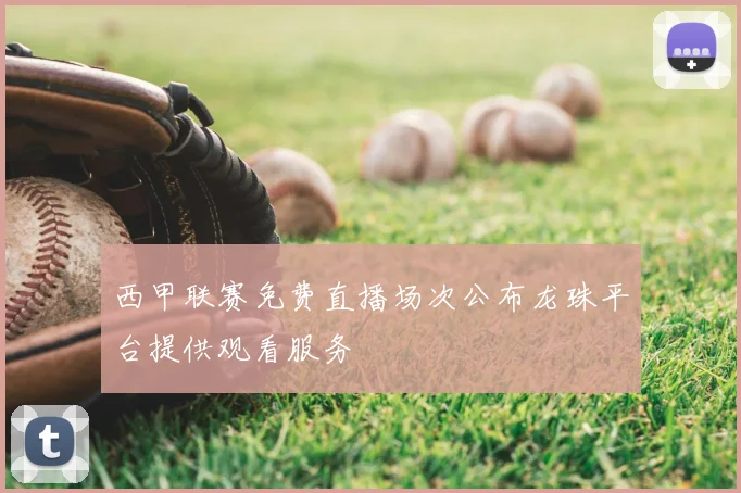西甲联赛免费直播场次公布龙珠平台提供观看服务