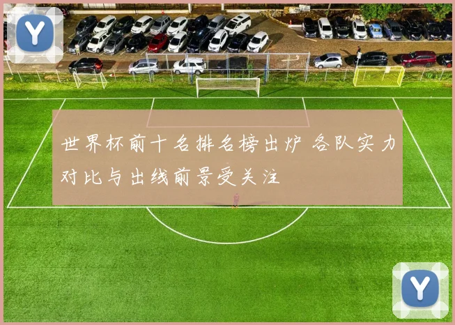 世界杯前十名排名榜出炉 各队实力对比与出线前景受关注