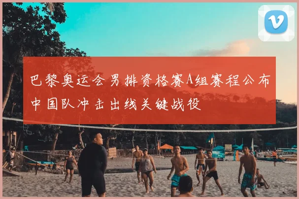 巴黎奥运会男排资格赛A组赛程公布中国队冲击出线关键战役