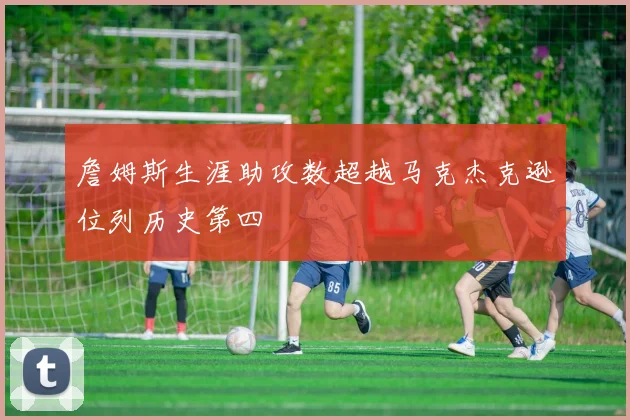 詹姆斯生涯助攻数超越马克杰克逊位列历史第四