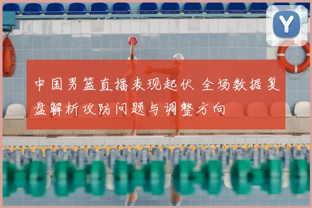 中国男篮直播表现起伏 全场数据复盘解析攻防问题与调整方向