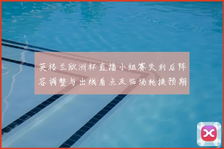 英格兰欧洲杯直播小组赛失利后阵容调整与出线看点及临场轮换预期