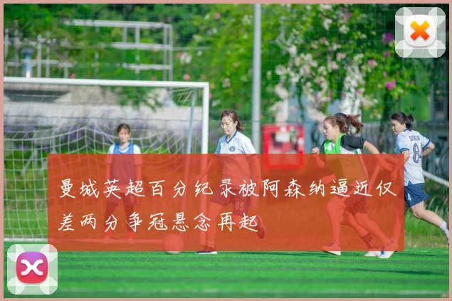 曼城英超百分纪录被阿森纳逼近仅差两分争冠悬念再起