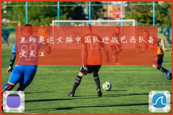 里约奥运女排中国队迎战巴西队备受关注