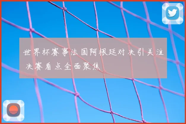 世界杯赛事法国阿根廷对决引关注 决赛看点全面聚焦