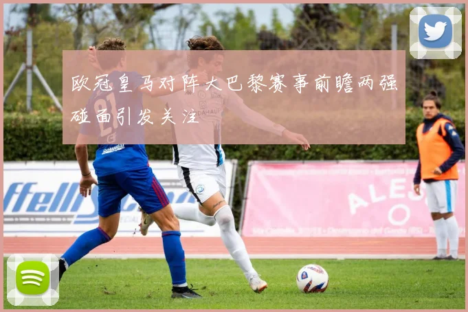 欧冠皇马对阵大巴黎赛事前瞻两强碰面引发关注