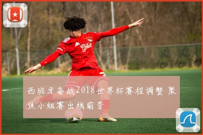 西班牙备战2018世界杯赛程调整 聚焦小组赛出线前景
