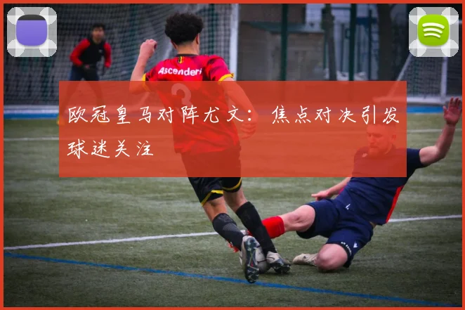 欧冠皇马对阵尤文:焦点对决引发球迷关注
